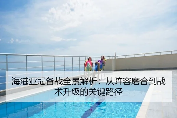 海港亚冠备战全景解析：从阵容磨合到战术升级的关键路径