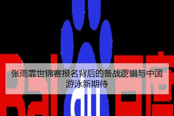 张雨霏世锦赛报名背后的备战逻辑与中国游泳新期待