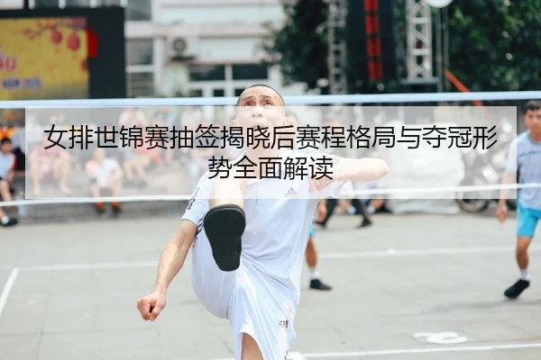 女排世锦赛抽签揭晓后赛程格局与夺冠形势全面解读