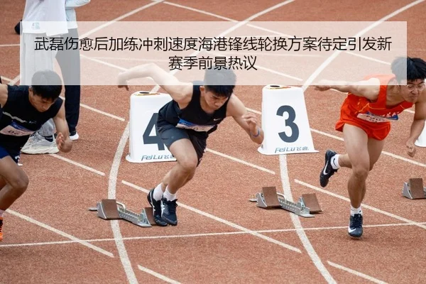 武磊伤愈后加练冲刺速度海港锋线轮换方案待定引发新赛季前景热议