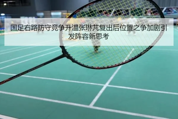 国足右路防守竞争升温张琳芃复出后位置之争加剧引发阵容新思考