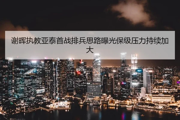 谢晖执教亚泰首战排兵思路曝光保级压力持续加大