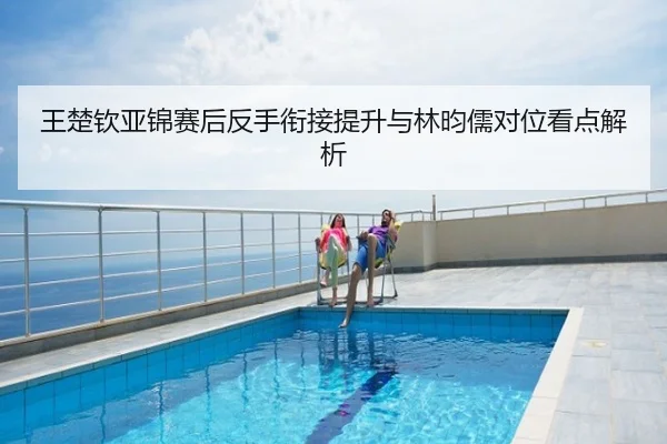 王楚钦亚锦赛后反手衔接提升与林昀儒对位看点解析