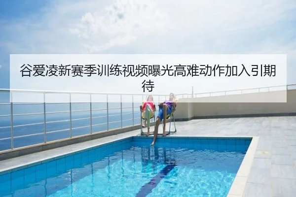 谷爱凌新赛季训练视频曝光高难动作加入引期待