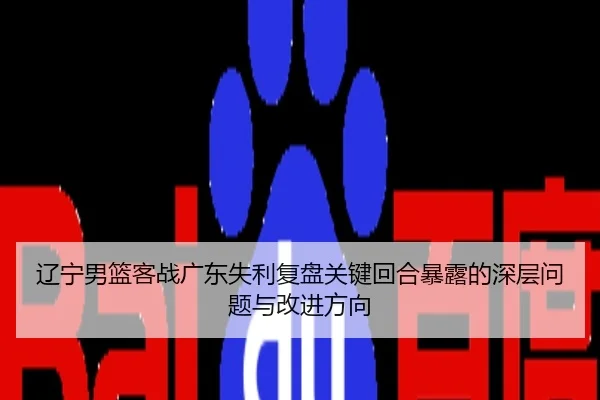 辽宁男篮客战广东失利复盘关键回合暴露的深层问题与改进方向
